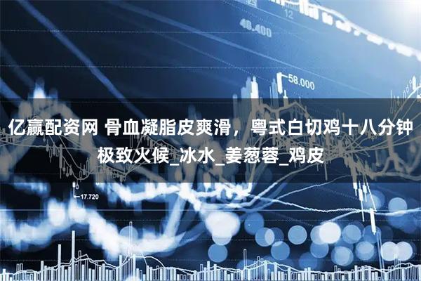 亿赢配资网 骨血凝脂皮爽滑，粤式白切鸡十八分钟极致火候_冰水_姜葱蓉_鸡皮