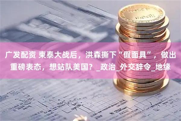 广发配资 柬泰大战后，洪森撕下“假面具”，做出重磅表态，想站队美国？_政治_外交辞令_地缘