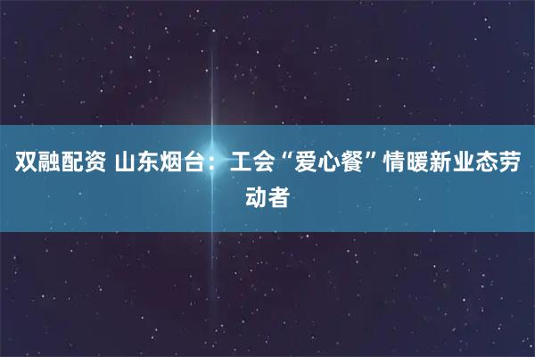 双融配资 山东烟台：工会“爱心餐”情暖新业态劳动者
