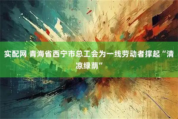 实配网 青海省西宁市总工会为一线劳动者撑起“清凉绿荫”