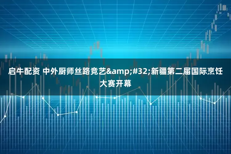 启牛配资 中外厨师丝路竞艺&#32;新疆第二届国际烹饪大赛开幕