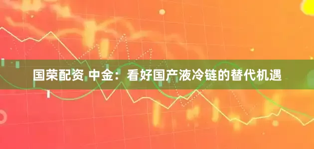 国荣配资 中金：看好国产液冷链的替代机遇