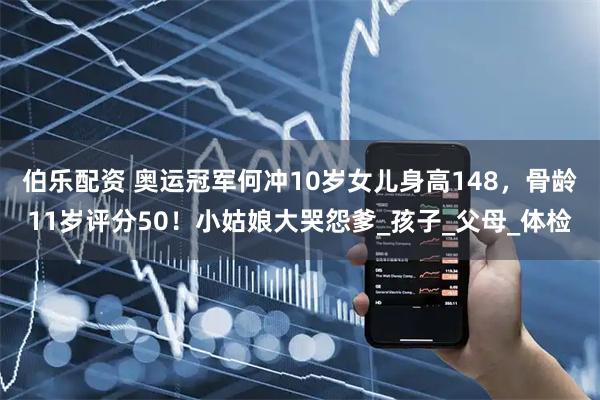 伯乐配资 奥运冠军何冲10岁女儿身高148，骨龄11岁评分50！小姑娘大哭怨爹_孩子_父母_体检
