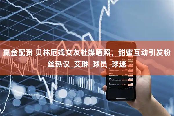 赢金配资 贝林厄姆女友社媒晒照，甜蜜互动引发粉丝热议_艾琳_球员_球迷