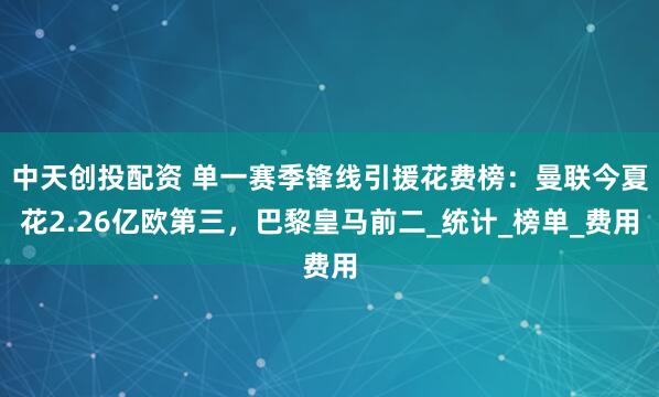 中天创投配资 单一赛季锋线引援花费榜：曼联今夏花2.26亿欧第三，巴黎皇马前二_统计_榜单_费用