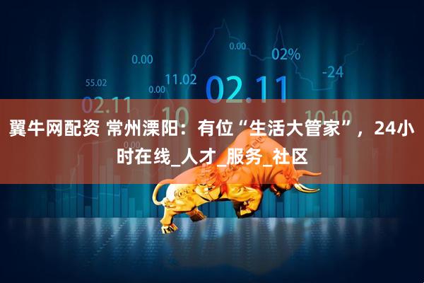 翼牛网配资 常州溧阳：有位“生活大管家”，24小时在线_人才_服务_社区