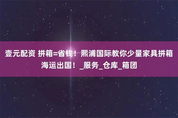 壹元配资 拼箱=省钱！熙浦国际教你少量家具拼箱海运出国！_服务_仓库_箱团