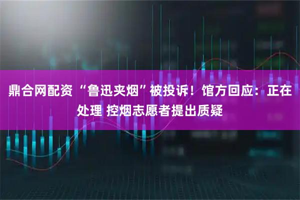 鼎合网配资 “鲁迅夹烟”被投诉！馆方回应：正在处理 控烟志愿者提出质疑