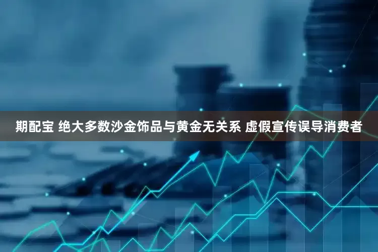 期配宝 绝大多数沙金饰品与黄金无关系 虚假宣传误导消费者