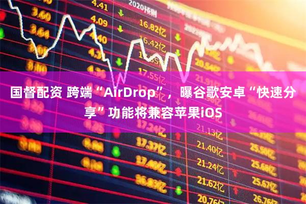 国督配资 跨端“AirDrop”，曝谷歌安卓“快速分享”功能将兼容苹果iOS