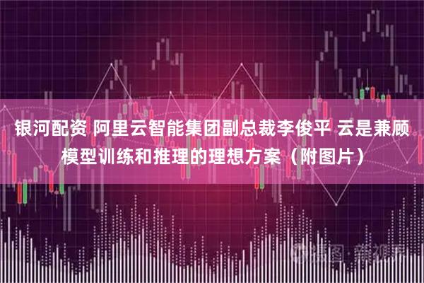 银河配资 阿里云智能集团副总裁李俊平 云是兼顾模型训练和推理的理想方案（附图片）