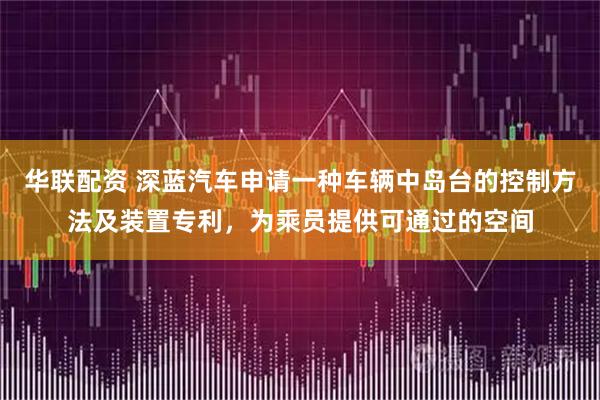 华联配资 深蓝汽车申请一种车辆中岛台的控制方法及装置专利，为乘员提供可通过的空间