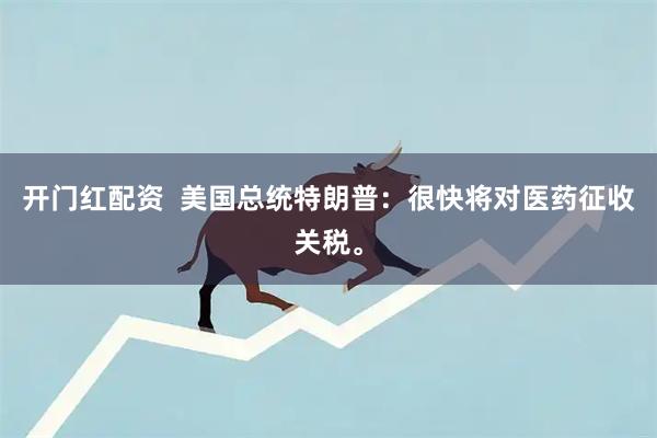开门红配资  美国总统特朗普：很快将对医药征收关税。