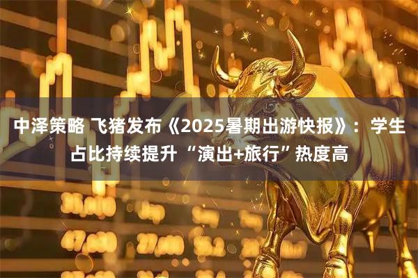 中泽策略 飞猪发布《2025暑期出游快报》：学生占比持续提升 “演出+旅行”热度高