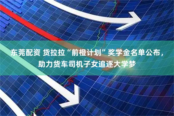 东莞配资 货拉拉“前橙计划”奖学金名单公布，助力货车司机子女追逐大学梦