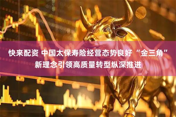 快来配资 中国太保寿险经营态势良好 “金三角”新理念引领高质量转型纵深推进