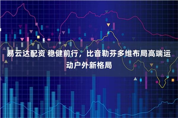 易云达配资 稳健前行，比音勒芬多维布局高端运动户外新格局