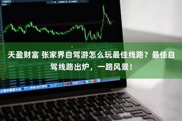 天盈财富 张家界自驾游怎么玩最佳线路？最佳自驾线路出炉，一路风景！