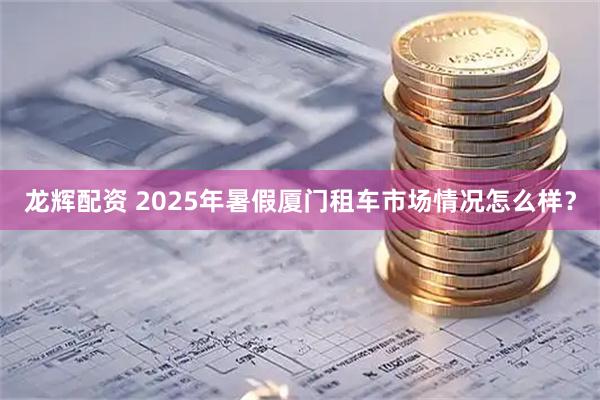 龙辉配资 2025年暑假厦门租车市场情况怎么样？