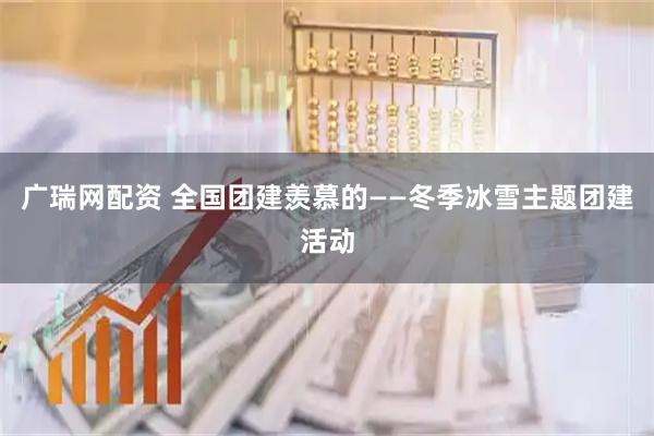 广瑞网配资 全国团建羡慕的——冬季冰雪主题团建活动