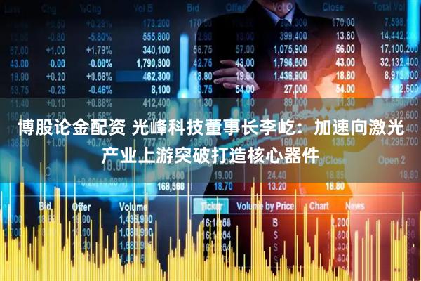 博股论金配资 光峰科技董事长李屹：加速向激光产业上游突破打造核心器件