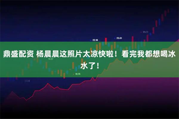 鼎盛配资 杨晨晨这照片太凉快啦！看完我都想喝冰水了！