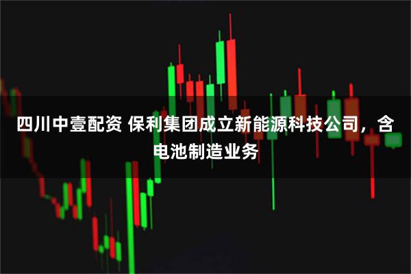 四川中壹配资 保利集团成立新能源科技公司，含电池制造业务