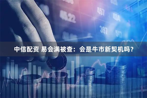 中信配资 易会满被查：会是牛市新契机吗？