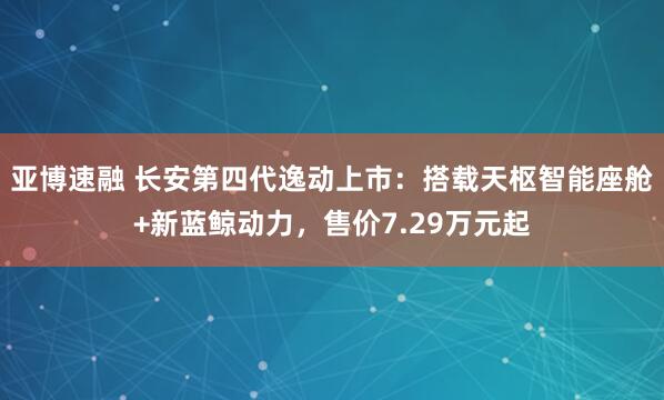 亚博速融 长安第四代逸动上市：搭载天枢智能座舱+新蓝鲸动力，售价7.29万元起