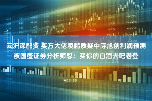 云沪深配资 买方大佬凌鹏质疑中际旭创利润预测被国盛证券分析师怼：买你的白酒去吧老登