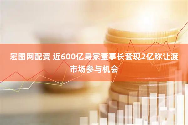 宏图网配资 近600亿身家董事长套现2亿称让渡市场参与机会