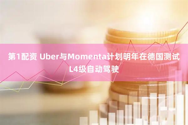 第1配资 Uber与Momenta计划明年在德国测试L4级自动驾驶