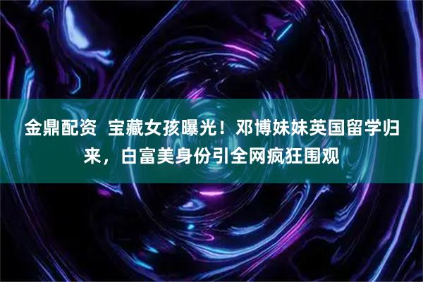 金鼎配资  宝藏女孩曝光！邓博妹妹英国留学归来，白富美身份引全网疯狂围观