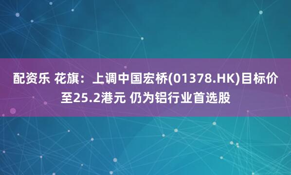 配资乐 花旗:上调中国宏桥(01378.HK)目标价至25.2港元 仍为铝行业首选股